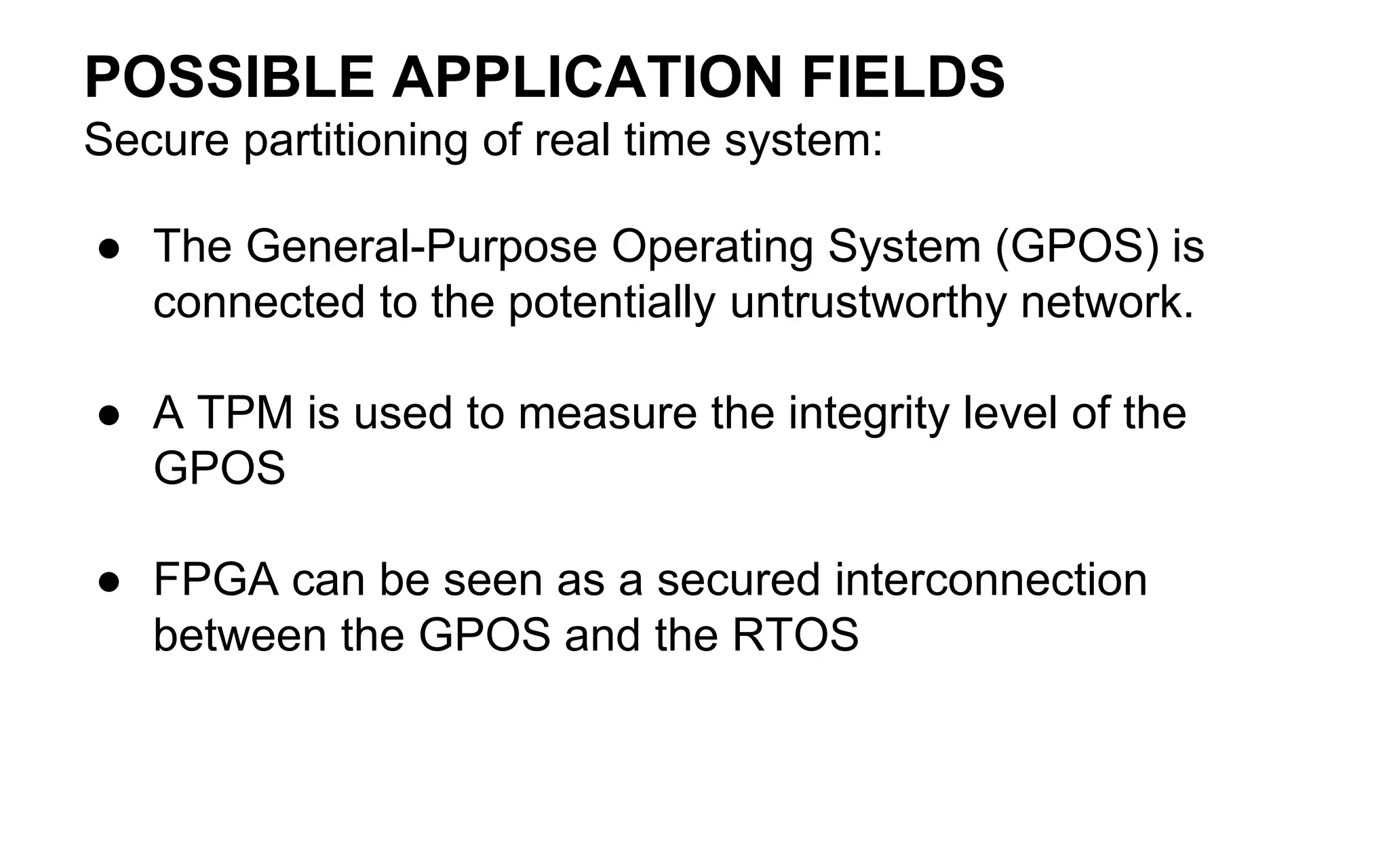 POSSIBLE APPLICATION FIELDS
Secure partitioning of real time system:
● The General-Purpose Operating System (GPOS) is
connected to the potentially untrustworthy network.
● A TPM is used to measure the integrity level of the
GPOS
● FPGA can be seen as a secured interconnection
between the GPOS and the RTOS
 