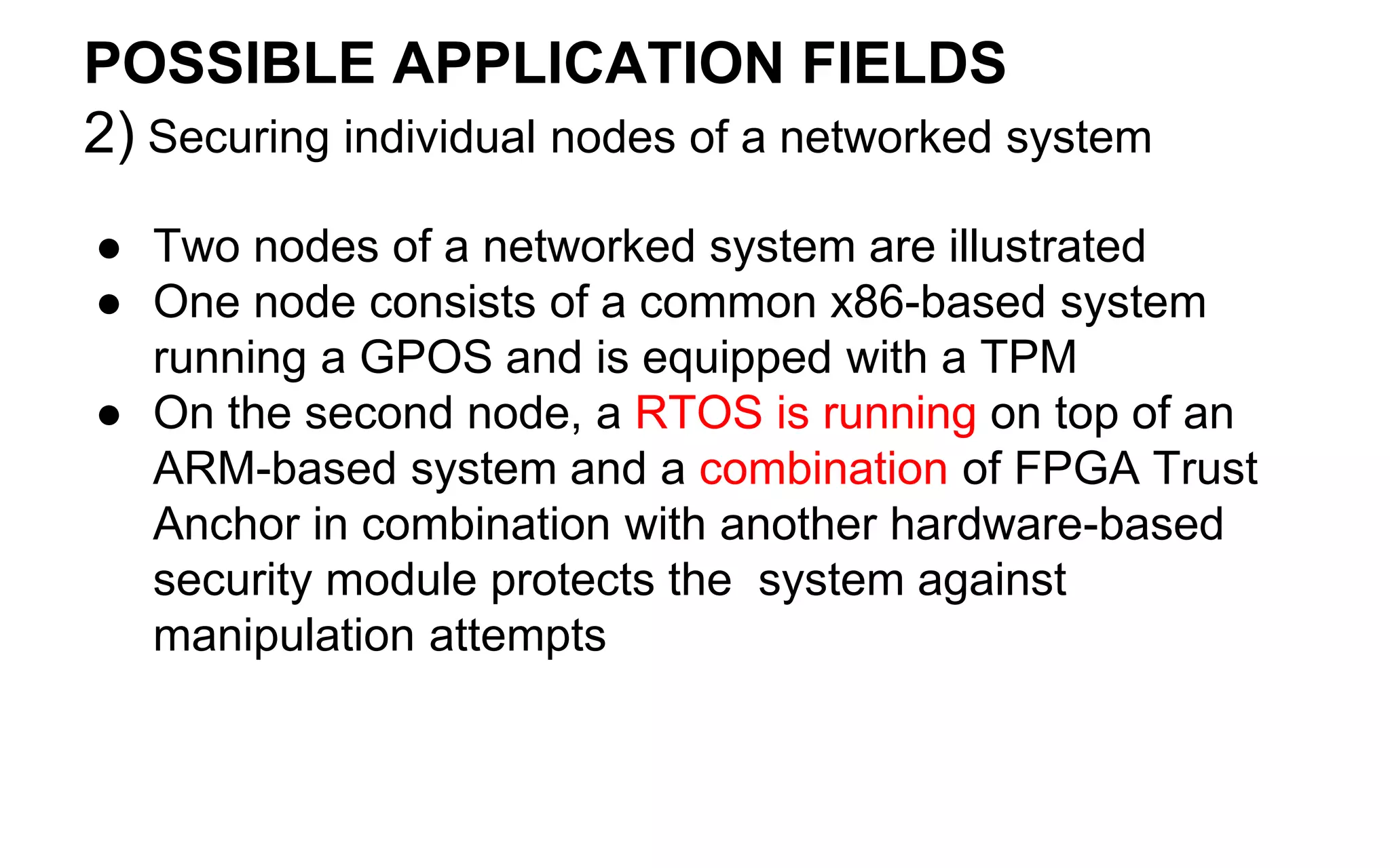 POSSIBLE APPLICATION FIELDS
2) Securing individual nodes of a networked system
● Two nodes of a networked system are illustrated
● One node consists of a common x86-based system
running a GPOS and is equipped with a TPM
● On the second node, a RTOS is running on top of an
ARM-based system and a combination of FPGA Trust
Anchor in combination with another hardware-based
security module protects the system against
manipulation attempts
 