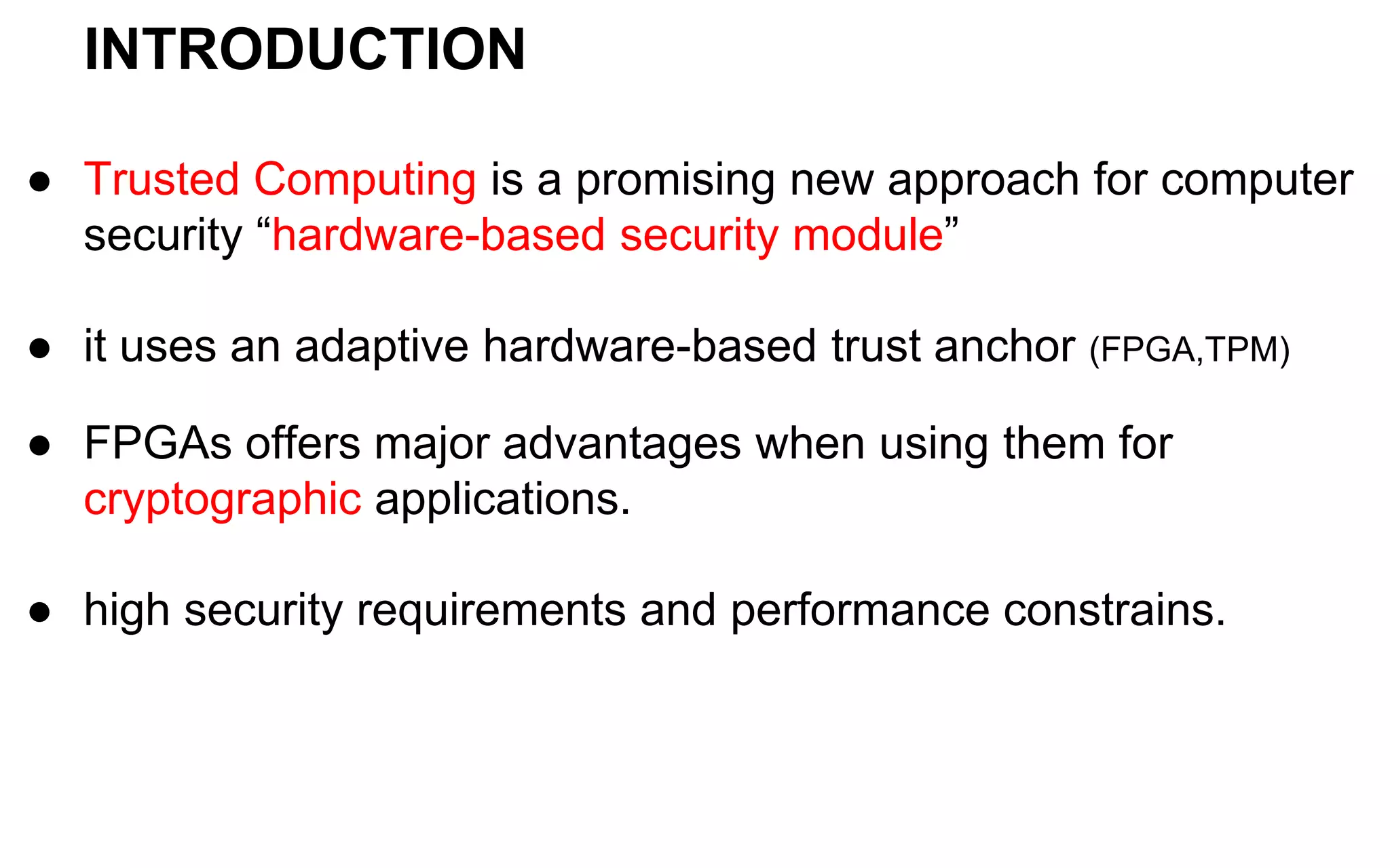INTRODUCTION
● Trusted Computing is a promising new approach for computer
security “hardware-based security module”
● it uses an adaptive hardware-based trust anchor (FPGA,TPM)
● FPGAs offers major advantages when using them for
cryptographic applications.
● high security requirements and performance constrains.
 