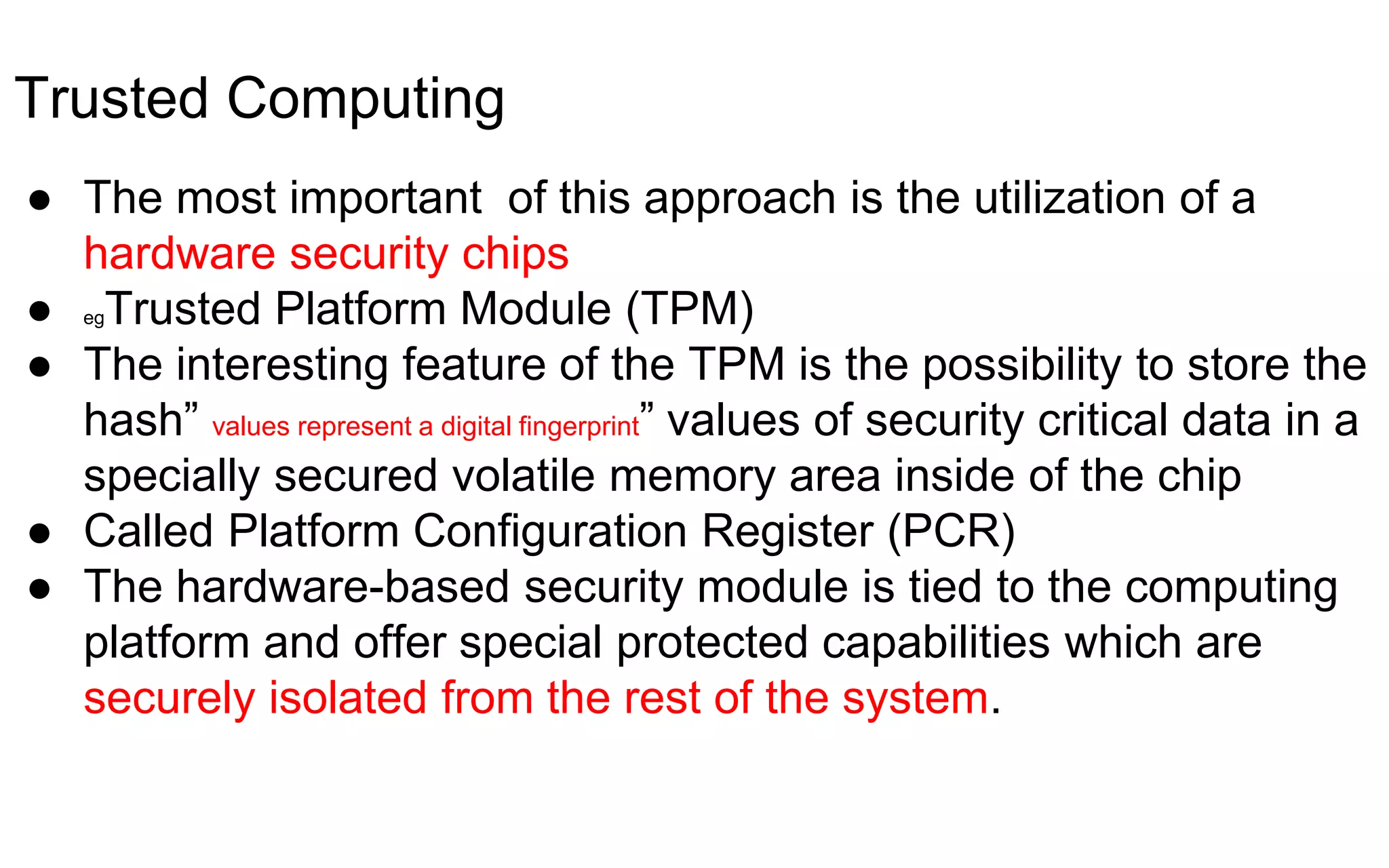 Trusted Computing
● The most important of this approach is the utilization of a
hardware security chips
● egTrusted Platform Module (TPM)
● The interesting feature of the TPM is the possibility to store the
hash” values represent a digital fingerprint” values of security critical data in a
specially secured volatile memory area inside of the chip
● Called Platform Configuration Register (PCR)
● The hardware-based security module is tied to the computing
platform and offer special protected capabilities which are
securely isolated from the rest of the system.
 