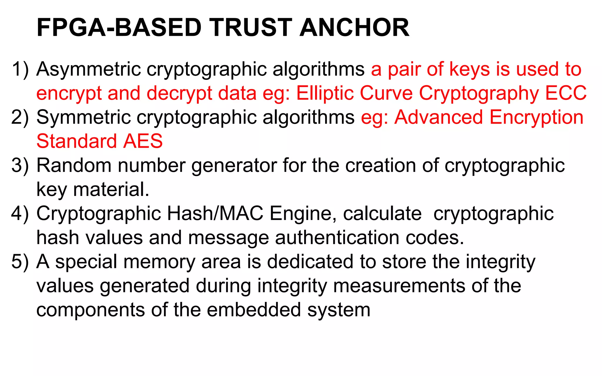 FPGA-BASED TRUST ANCHOR
1) Asymmetric cryptographic algorithms a pair of keys is used to
encrypt and decrypt data eg: Elliptic Curve Cryptography ECC
2) Symmetric cryptographic algorithms eg: Advanced Encryption
Standard AES
3) Random number generator for the creation of cryptographic
key material.
4) Cryptographic Hash/MAC Engine, calculate cryptographic
hash values and message authentication codes.
5) A special memory area is dedicated to store the integrity
values generated during integrity measurements of the
components of the embedded system
 