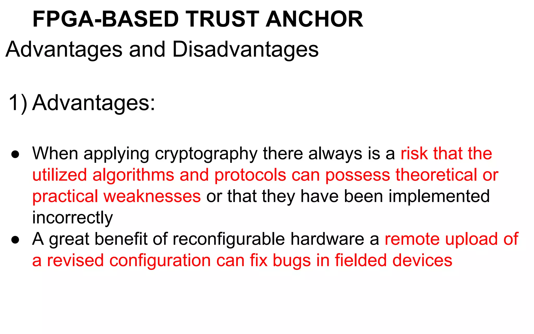 FPGA-BASED TRUST ANCHOR
Advantages and Disadvantages
1) Advantages:
● When applying cryptography there always is a risk that the
utilized algorithms and protocols can possess theoretical or
practical weaknesses or that they have been implemented
incorrectly
● A great benefit of reconfigurable hardware a remote upload of
a revised configuration can fix bugs in fielded devices
 