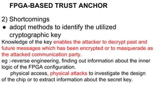 FPGA-BASED TRUST ANCHOR
2) Shortcomings
● adopt methods to identify the utilized
cryptographic key
Knowledge of the key enables the attacker to decrypt past and
future messages which has been encrypted or to masquerade as
the attacked communication party.
eg :-reverse engineering, finding out information about the inner
logic of the FPGA configuration.
physical access, physical attacks to investigate the design
of the chip or to extract information about the secret key.
 
