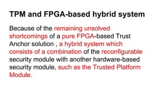 TPM and FPGA-based hybrid system
Because of the remaining unsolved
shortcomings of a pure FPGA-based Trust
Anchor solution , a hybrid system which
consists of a combination of the reconfigurable
security module with another hardware-based
security module, such as the Trusted Platform
Module.
 