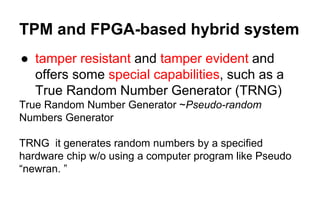 TPM and FPGA-based hybrid system
● tamper resistant and tamper evident and
offers some special capabilities, such as a
True Random Number Generator (TRNG)
True Random Number Generator ~Pseudo-random
Numbers Generator
TRNG it generates random numbers by a specified
hardware chip w/o using a computer program like Pseudo
“newran. ”
 