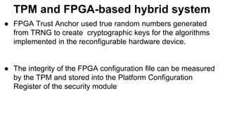 TPM and FPGA-based hybrid system
● FPGA Trust Anchor used true random numbers generated
from TRNG to create cryptographic keys for the algorithms
implemented in the reconfigurable hardware device.
● The integrity of the FPGA configuration file can be measured
by the TPM and stored into the Platform Configuration
Register of the security module
 
