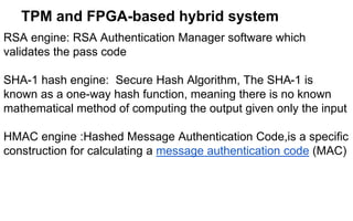 TPM and FPGA-based hybrid system
RSA engine: RSA Authentication Manager software which
validates the pass code
SHA-1 hash engine: Secure Hash Algorithm, The SHA-1 is
known as a one-way hash function, meaning there is no known
mathematical method of computing the output given only the input
HMAC engine :Hashed Message Authentication Code,is a specific
construction for calculating a message authentication code (MAC)
 