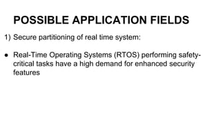 POSSIBLE APPLICATION FIELDS
1) Secure partitioning of real time system:
● Real-Time Operating Systems (RTOS) performing safety-
critical tasks have a high demand for enhanced security
features
 