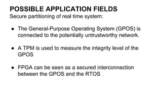 POSSIBLE APPLICATION FIELDS
Secure partitioning of real time system:
● The General-Purpose Operating System (GPOS) is
connected to the potentially untrustworthy network.
● A TPM is used to measure the integrity level of the
GPOS
● FPGA can be seen as a secured interconnection
between the GPOS and the RTOS
 