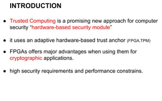 INTRODUCTION
● Trusted Computing is a promising new approach for computer
security “hardware-based security module”
● it uses an adaptive hardware-based trust anchor (FPGA,TPM)
● FPGAs offers major advantages when using them for
cryptographic applications.
● high security requirements and performance constrains.
 
