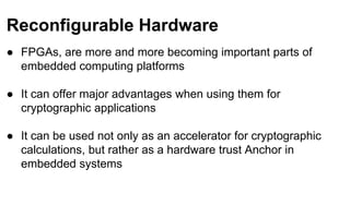 Reconfigurable Hardware
● FPGAs, are more and more becoming important parts of
embedded computing platforms
● It can offer major advantages when using them for
cryptographic applications
● It can be used not only as an accelerator for cryptographic
calculations, but rather as a hardware trust Anchor in
embedded systems
 