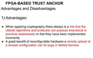 FPGA-BASED TRUST ANCHOR
Advantages and Disadvantages
1) Advantages:
● When applying cryptography there always is a risk that the
utilized algorithms and protocols can possess theoretical or
practical weaknesses or that they have been implemented
incorrectly
● A great benefit of reconfigurable hardware a remote upload of
a revised configuration can fix bugs in fielded devices
 