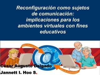 Reconfiguración como sujetos
de comunicación:
implicaciones para los
ambientes virtuales con fines
educativos
César Augusto Delgado
Jannett I. Hoo S.
 