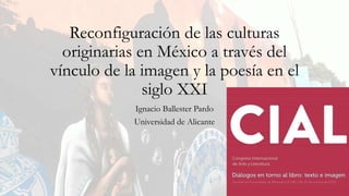 Reconfiguración de las culturas
originarias en México a través del
vínculo de la imagen y la poesía en el
siglo XXI
Ignacio Ballester Pardo
Universidad de Alicante
 