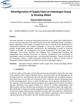 International Journal of Academic Research in Business and Social Sciences
December 2014, Vol. 4, No. 12
ISSN: 2222-6990
294
www.hrmars.com
Reconfiguration of Supply Chain at Volkswagen Group
to Develop Global
Roland Attila Csizmazia
Assistant Professor, Academy of Advanced Studies, Kwangwoon University, Seoul, Republic of
Korea
Email: csix@gmx.at
DOI: 10.6007/IJARBSS/v4-i12/1363 URL: http://dx.doi.org/10.6007/IJARBSS/v4-i12/1363
Abstract
This paper attempts to summarize development elements in the supply chain modifications in
the car manufacturing industry by examining the case of the Volkswagen Group. It provides a
general explanation of the stages of modularization and an overview of the development in
modularized production that enabled Volkswagen to secure the second most prominent
position among global automobile manufacturers. Its methodology is based on empirical
analysis to discover the development and system modifications of the supply chain at
Volkswagen. The analysis identifies the strategies from modularization (including the
development from modular consortium to industrial condominium) that contributed to
Volkswagen’s success in catching up with – and potentially overtaking – Toyota, the leader of
the automotive industry. Further elaboration should serve to depict of current state of
integration as well as localization of services carried out by Volkswagen Logistics.
Keywords: Automotive industry, Modular toolkit, Supply chain, Sharing knowledge, Market
development, Volkswagen
1. Introduction
In the first section of the paper, a brief historical overview is provided to depict the main steps
in the evolution of the Toyota Production System, commonly known as Lean Management. At
the beginning of car manufacturing, the most important objective was to establish capacities
and reduce costs so as to offer cars at low prices. Later, customers became increasingly aware
of their purchasing power, and as a result manufacturers had to develop individual features.
The responses of the assemblers varied according to their organizational structure and cultural
diversity. Assemblers were eagerly looking for a solution to combine standardization with
differentiation, and thus combine mass production and customization within one supply chain.
After World War II, Toyota was initially compelled to concentrate on the small-lot problems on
the domestic market, whereas other assemblers carried on with mass production. Following the
emergence of the Toyota Production System, many Western assemblers tried to implement
individual elements of this system, but their attempts mainly ended in failure.
 