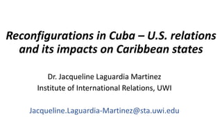 Reconfigurations in Cuba – U.S. relations
and its impacts on Caribbean states
Dr. Jacqueline Laguardia Martinez
Institute of International Relations, UWI
Jacqueline.Laguardia-Martinez@sta.uwi.edu
 