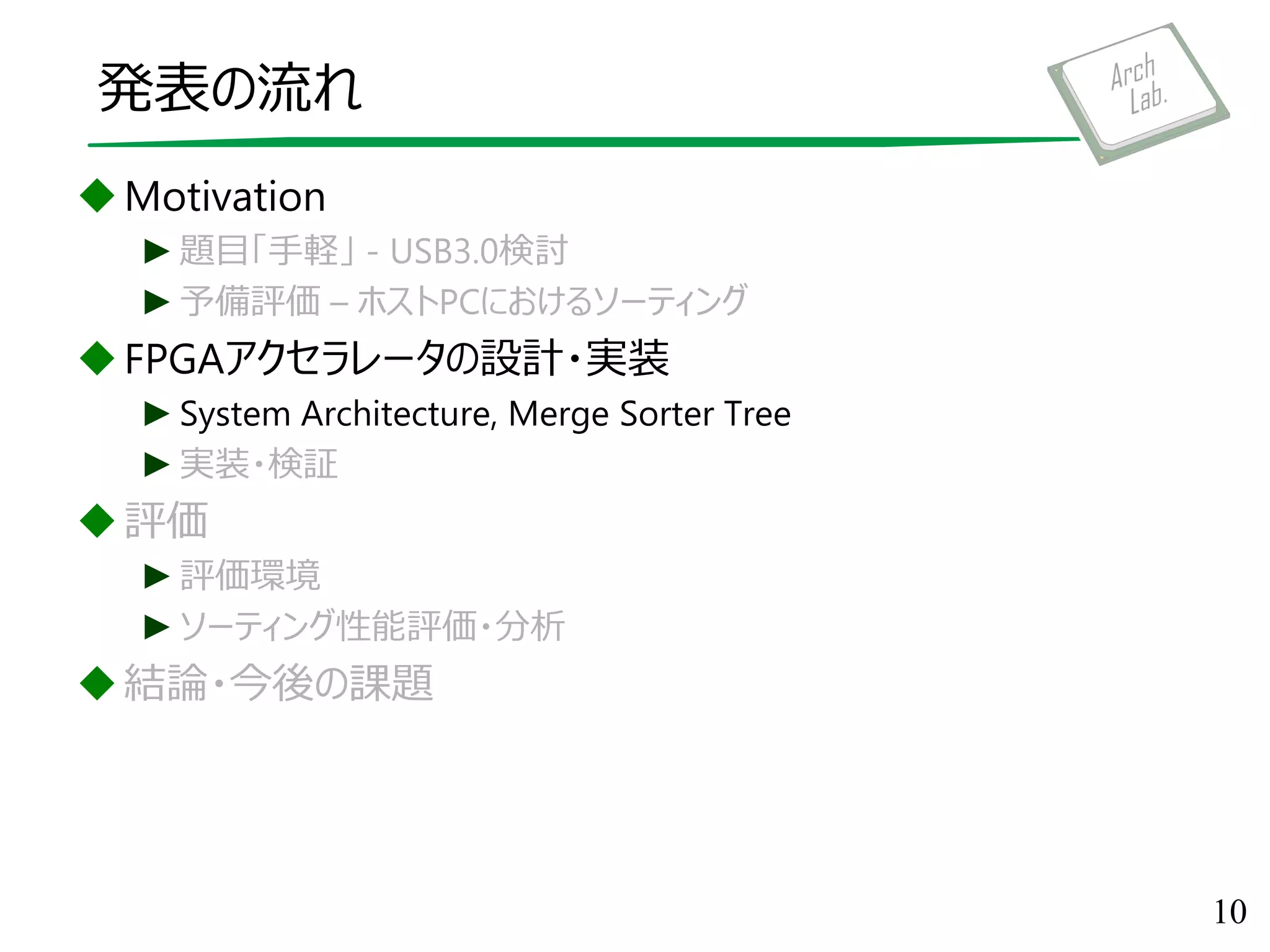発表の流れ
Motivation
►題目「手軽」 - USB3.0検討
►予備評価 – ホストPCにおけるソーティング
FPGAアクセラレータの設計・実装
►System Architecture, Merge Sorter Tree
►実装・検証
評価
►評価環境
►ソーティング性能評価・分析
結論・今後の課題
10
 