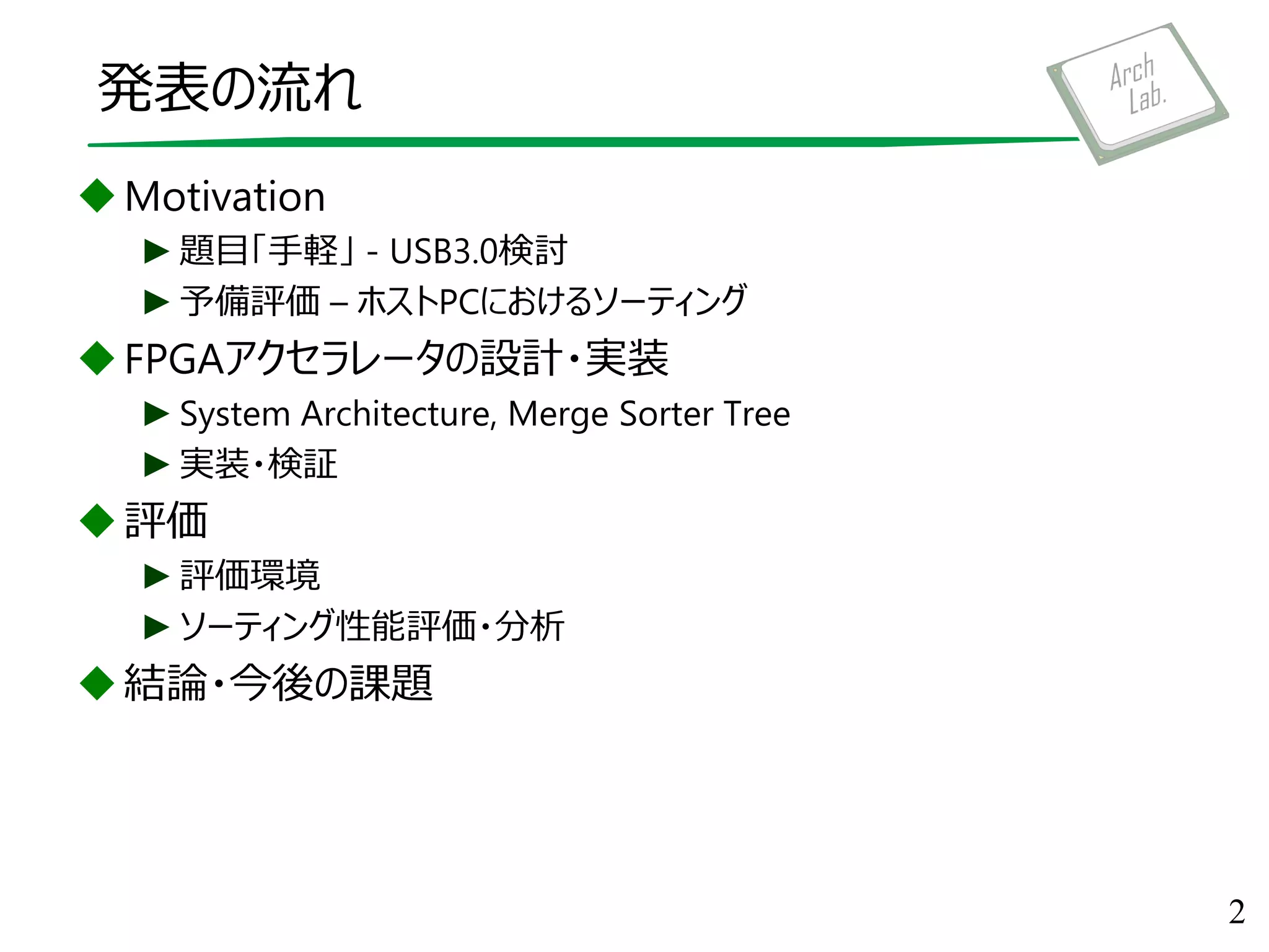 発表の流れ
Motivation
►題目「手軽」 - USB3.0検討
►予備評価 – ホストPCにおけるソーティング
FPGAアクセラレータの設計・実装
►System Architecture, Merge Sorter Tree
►実装・検証
評価
►評価環境
►ソーティング性能評価・分析
結論・今後の課題
2
 