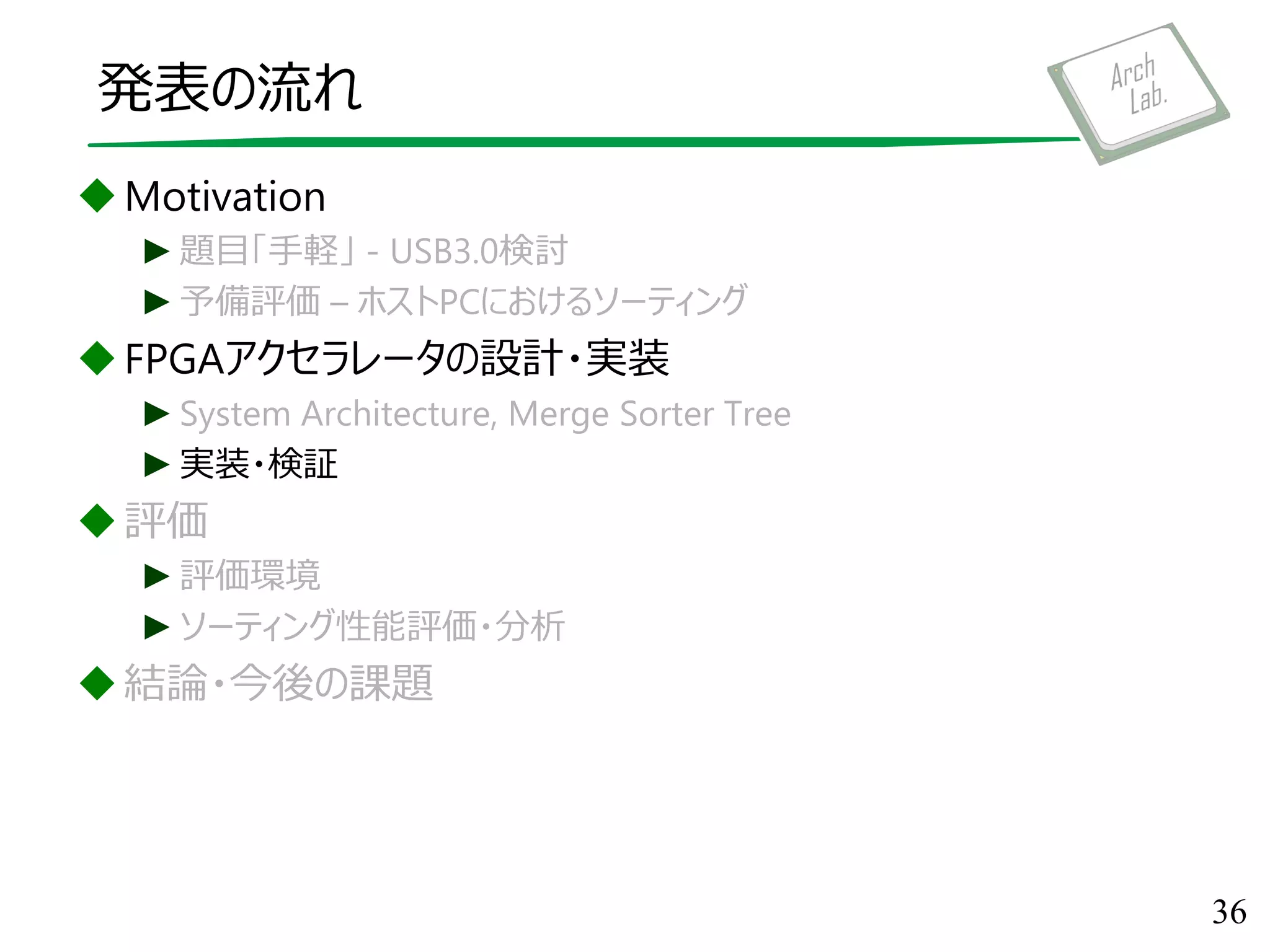 発表の流れ
Motivation
►題目「手軽」 - USB3.0検討
►予備評価 – ホストPCにおけるソーティング
FPGAアクセラレータの設計・実装
►System Architecture, Merge Sorter Tree
►実装・検証
評価
►評価環境
►ソーティング性能評価・分析
結論・今後の課題
36
 