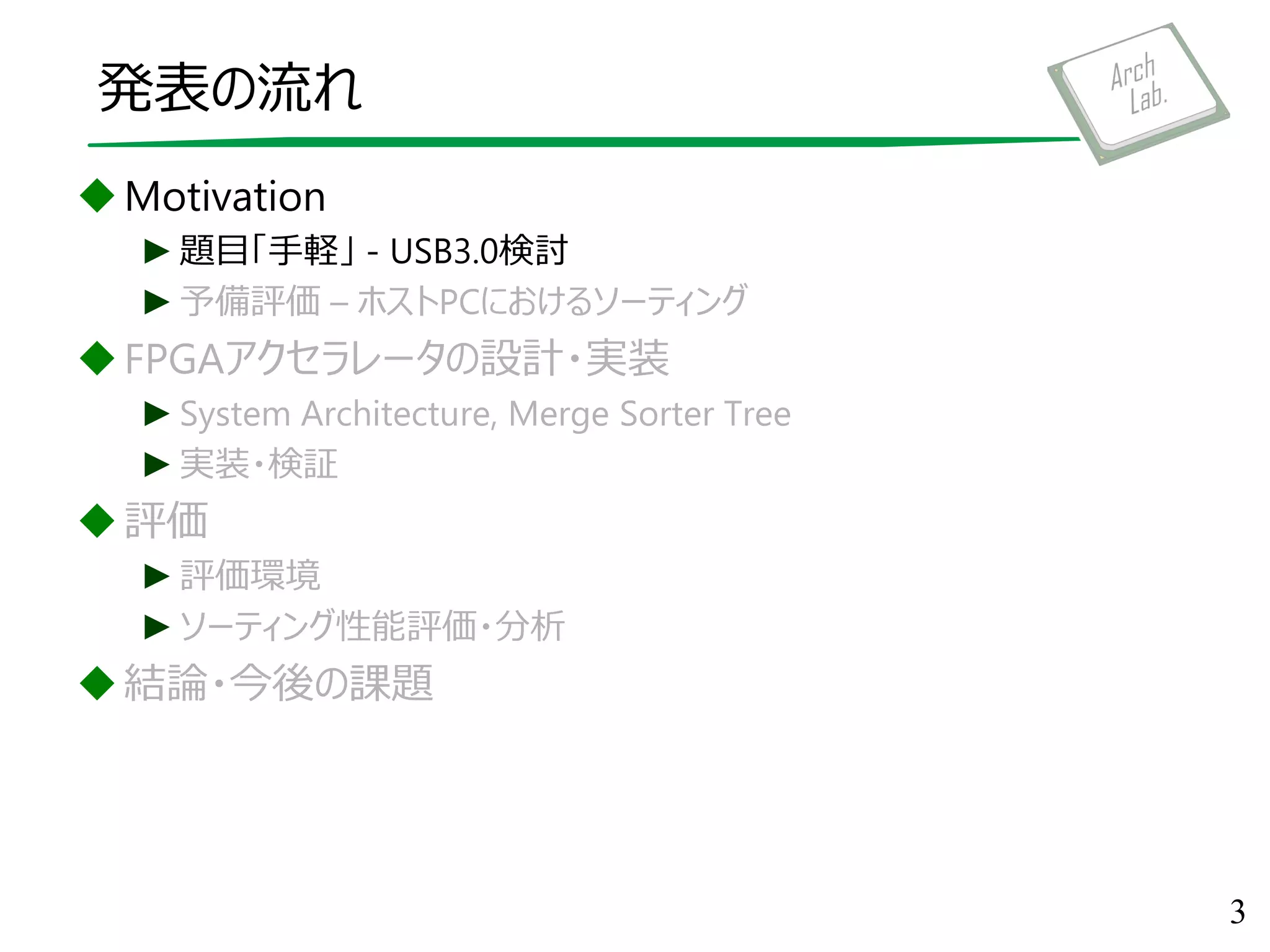 発表の流れ
Motivation
►題目「手軽」 - USB3.0検討
►予備評価 – ホストPCにおけるソーティング
FPGAアクセラレータの設計・実装
►System Architecture, Merge Sorter Tree
►実装・検証
評価
►評価環境
►ソーティング性能評価・分析
結論・今後の課題
3
 