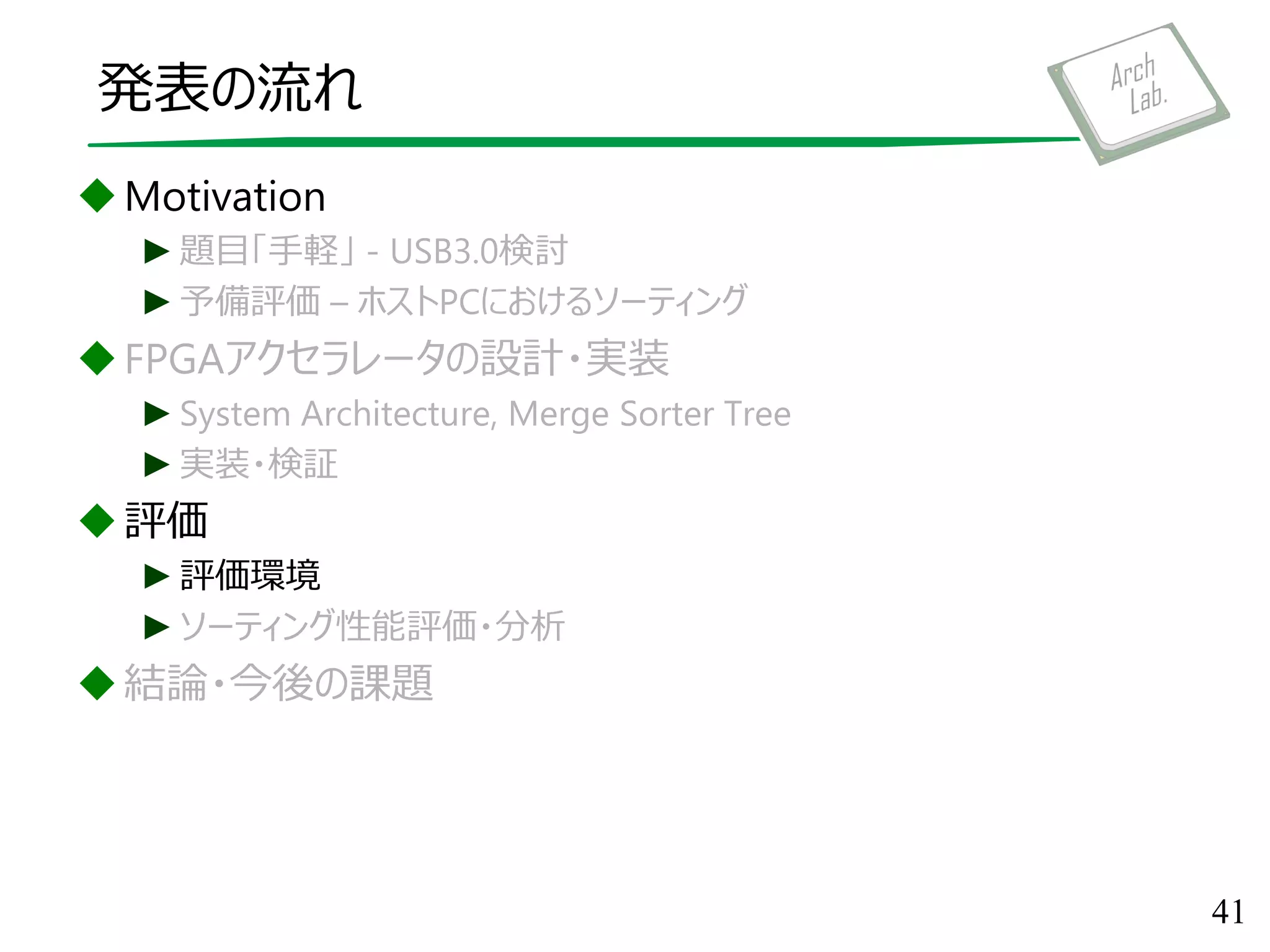 発表の流れ
Motivation
►題目「手軽」 - USB3.0検討
►予備評価 – ホストPCにおけるソーティング
FPGAアクセラレータの設計・実装
►System Architecture, Merge Sorter Tree
►実装・検証
評価
►評価環境
►ソーティング性能評価・分析
結論・今後の課題
41
 