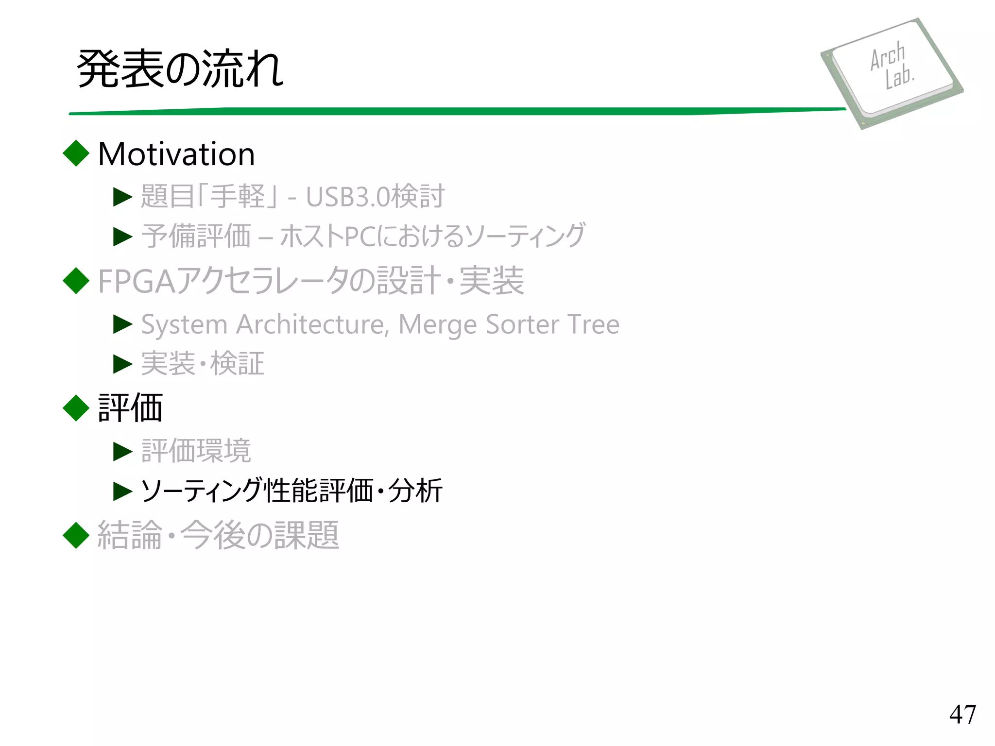 発表の流れ
Motivation
►題目「手軽」 - USB3.0検討
►予備評価 – ホストPCにおけるソーティング
FPGAアクセラレータの設計・実装
►System Architecture, Merge Sorter Tree
►実装・検証
評価
►評価環境
►ソーティング性能評価・分析
結論・今後の課題
47
 