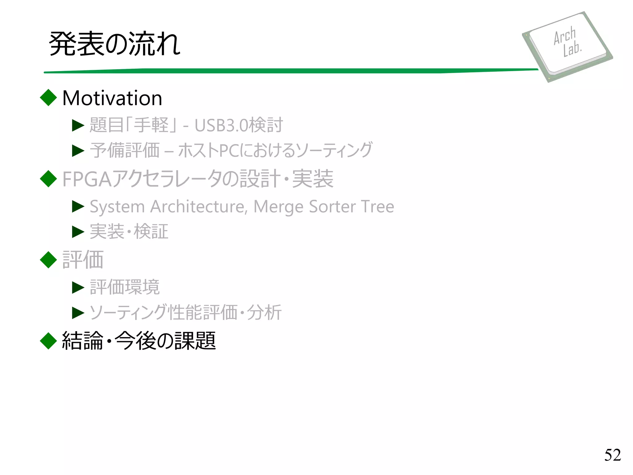 発表の流れ
Motivation
►題目「手軽」 - USB3.0検討
►予備評価 – ホストPCにおけるソーティング
FPGAアクセラレータの設計・実装
►System Architecture, Merge Sorter Tree
►実装・検証
評価
►評価環境
►ソーティング性能評価・分析
結論・今後の課題
52
 