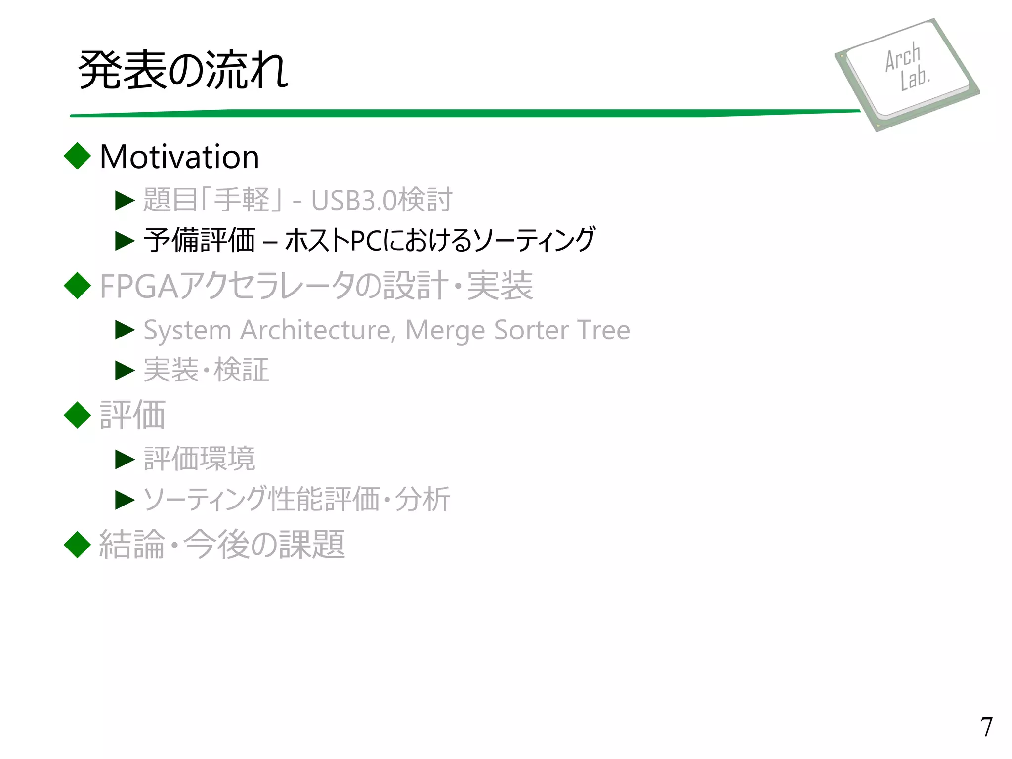 発表の流れ
Motivation
►題目「手軽」 - USB3.0検討
►予備評価 – ホストPCにおけるソーティング
FPGAアクセラレータの設計・実装
►System Architecture, Merge Sorter Tree
►実装・検証
評価
►評価環境
►ソーティング性能評価・分析
結論・今後の課題
7
 