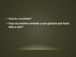  Exercito a humildade?
 Faço ao próximo somente o que gostaria que fosse
feito a mim?
 