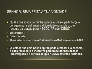 SENHOR, SEJA FEITA A TUA VONTADE
 Qual a qualidade de minhas preces? Já sei pedir força e
coragem para enfrentar a dificuldade ou ainda uso o
recurso da oração para NEGOCIAR com DEUS?
 Sei agradecer :
 Dádiva da vida
 O que estou fazendo com os Ensinamentos do Mestre – palavras - AÇÃO
 O Melhor que uma Casa Espírita pode oferecer é o consolo,
o esclarecimento o incentivo para trabalharmos nossas
imperfeições e a certeza de que NUNCA estamos sozinhos.
 