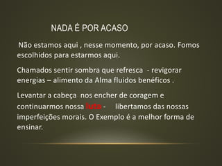 NADA É POR ACASO
Não estamos aqui , nesse momento, por acaso. Fomos
escolhidos para estarmos aqui.
Chamados sentir sombra que refresca - revigorar
energias – alimento da Alma fluidos benéficos .
Levantar a cabeça nos encher de coragem e
continuarmos nossa luta - libertamos das nossas
imperfeições morais. O Exemplo é a melhor forma de
ensinar.
 