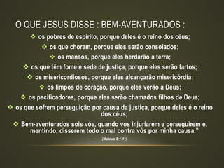 O QUE JESUS DISSE : BEM-AVENTURADOS :
 os pobres de espírito, porque deles é o reino dos céus;
 os que choram, porque eles serão consolados;
 os mansos, porque eles herdarão a terra;
 os que têm fome e sede de justiça, porque eles serão fartos;
 os misericordiosos, porque eles alcançarão misericórdia;
 os limpos de coração, porque eles verão a Deus;
 os pacificadores, porque eles serão chamados filhos de Deus;
 os que sofrem perseguição por causa da justiça, porque deles é o reino
dos céus;
 Bem-aventurados sois vós, quando vos injuriarem e perseguirem e,
mentindo, disserem todo o mal contra vós por minha causa.”
• (Mateus 5:1-11)
 