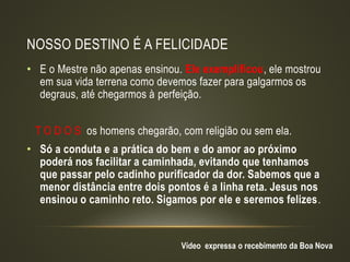 NOSSO DESTINO É A FELICIDADE
• E o Mestre não apenas ensinou. Ele exemplificou, ele mostrou
em sua vida terrena como devemos fazer para galgarmos os
degraus, até chegarmos à perfeição.
T O D O S os homens chegarão, com religião ou sem ela.
• Só a conduta e a prática do bem e do amor ao próximo
poderá nos facilitar a caminhada, evitando que tenhamos
que passar pelo cadinho purificador da dor. Sabemos que a
menor distância entre dois pontos é a linha reta. Jesus nos
ensinou o caminho reto. Sigamos por ele e seremos felizes.
Vídeo expressa o recebimento da Boa Nova
 