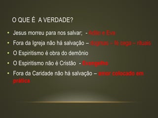 O QUE É A VERDADE?
• Jesus morreu para nos salvar; - Adão e Eva
• Fora da Igreja não há salvação – dogmas – fé cega – rituais
• O Espiritismo é obra do demônio
• O Espiritismo não é Cristão - Evangelho
• Fora da Caridade não há salvação – amor colocado em
prática
 