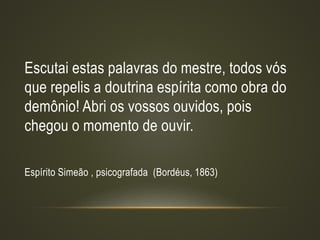 Escutai estas palavras do mestre, todos vós
que repelis a doutrina espírita como obra do
demônio! Abri os vossos ouvidos, pois
chegou o momento de ouvir.
Espírito Simeão , psicografada (Bordéus, 1863)
 