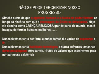 NÃO SE PODE TERCEIRIZAR NOSSO
PROGRESSO
Simeão alerta de que o egoísmo humano e a busca do poder fizeram ao
longo da história com que a mensagem do Cristo se deturpasse. Hoje
ele domina como CRENÇA RELIGIOSA grande parte do mundo, mas é
incapaz de formar homens melhores,.......
Nunca tivemos tanto conforto, e nunca fomos tão vazios de esperança e
fé.
Nunca tivemos tanta facilidade tecnológica e nunca sofremos tamanhas
dores psicológicos atordoantes, frutos de valores que escolhemos para
nortear nossa existência .
 