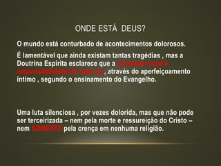 ONDE ESTÁ DEUS?
O mundo está conturbado de acontecimentos dolorosos.
É lamentável que ainda existam tantas tragédias , mas a
Doutrina Espirita esclarece que a evolução moral é
responsabilidade de cada um, através do aperfeiçoamento
íntimo , segundo o ensinamento do Evangelho.
Uma luta silenciosa , por vezes dolorida, mas que não pode
ser terceirizada – nem pela morte e ressureição do Cristo –
nem SOMENTE pela crença em nenhuma religião.
 