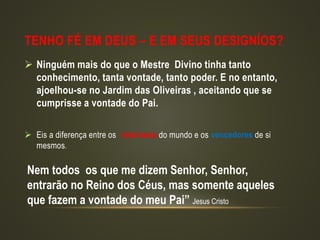 TENHO FÉ EM DEUS – E EM SEUS DESIGNÍOS?
 Ninguém mais do que o Mestre Divino tinha tanto
conhecimento, tanta vontade, tanto poder. E no entanto,
ajoelhou-se no Jardim das Oliveiras , aceitando que se
cumprisse a vontade do Pai.
 Eis a diferença entre os vitoriosos do mundo e os vencedores de si
mesmos.
Nem todos os que me dizem Senhor, Senhor,
entrarão no Reino dos Céus, mas somente aqueles
que fazem a vontade do meu Pai” Jesus Cristo
 
