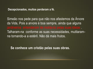 Simeão nos pede para que não nos afastemos da Árvore
da Vida, Pois a arvore é boa sempre, ainda que alguns
jardineiros entenderam de molda-la pelas suas ideias .
Talharam-na conforme as suas necessidades, mutilaram-
na tornando-a a estéril. Não dá mais frutos.
Se conhece um cristão pelas suas obras.
Decepcionados, muitos perderam a fé.
 