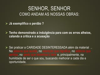 SENHOR, SENHOR
COMO ANDAM AS NOSSAS OBRAS:
 Já exemplifico o perdão ?
 Tenho demonstrado a indulgência para com os erros alheios,
calando a crítica e a acusação
 Sei praticar a CARIDADE DESINTERESSADA além da material ..
Na palavra que auxilia, no exemplo que dignifica, no silêncio que
perdoa, no gesto que incentiva o bem e, principalmente, na
humildade de ser o que sou, buscando melhorar a cada dia e
oportunidade.
 