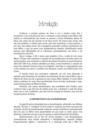 Introdução
Conhecer o coração paterno de Deus é ver o criador como Pai, é
reconhecer o seu real amor por nós, é valorizar a nossa eleição como filhos. São
muitas as circunstâncias que levam as pessoas a terem limitações diante de
Deus, tais como um pai ausente ou de dura cerviz. Os nossos pais erram, eles
não são perfeitos, e muitos pais erram, pois não receberam o amor paterno, e
por isso, não sabem amar, não conseguem transmitir nenhum sentimento aos
seus filhos, o que faz gerar uma independência doentia, identificando assim
pessoas com dificuldades de se relacionar, principalmente com Deus, e de
reconhecê-lo como Pai.
Deus é amigo, é fiel e justo, mas também é Pai, e cuida de nós como
filhos! “Porque não recebestes o espírito de escravidão para viverdes outra vez
atemorizados, mas recebestes o espírito de adoção baseados no qual clamamos
ABA PAI” (Hb 8.15). Somos adotados por Deus, somos herdeiros e amados do
nosso Pai celestial. Outrora Jesus era unigênito, mas hoje é o primogênito, pois
o Pai celestial nos amou e escolheu nos abençoar, somos seus filhos junto com
Cristo.
O mundo tenta nos corromper, injetando em nós uma alienação à
rejeição, para deixarmos de acreditar nas promessas de que somos filhos, mas a
Palavra de Deus nos dá a garantia de que somos filhos amados. E como filhos
eleitos, podemos ter uma vida transformada, livres de toda condenação e jugo,
tendo assim postura de filhos de Deus.
Portanto, não somos abandonados, mas escolhidos pelo Criador, para
conhecer tudo o que Ele tem de melhor para nós, e desfrutar a cada dia desse
amor, que é real, verdadeiro, que não vem do coração do homem, mas vem do
coração paterno de Deus.
A IMPORTÂNCIA DA PATERNIDADE
O papel do pai na Sociedade tem se transformado, sobretudo, nas últimas
décadas. De fato, a "condição" de Pai evoluiu e continua em franco processo de
evolução, devido às transformações culturais, sociais e familiares, passando pela
fase em que os filhos eram propriedades do pai (com as mães quase sem
direitos), e pela fase em que o pai era apenas o suporte financeiro da família.
Historicamente, até ao fim do século passado, o pai desempenhava
essencialmente uma função educadora e disciplinadora, segundo códigos
frequentemente rígidos e repressivos. E, a interação entre pai e filho era
 