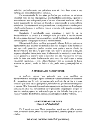 reduzida, particularmente nos primeiros anos de vida, bem como a sua
participação nos cuidados diários à criança.
Em consequência de alterações profundas que se deram na sociedade
ocidental, como os pais empregados, e as dificuldades econômicas, o pai foi-se
tornando cada vez mais participativo. Com um número de mulheres cada vez
maior ingressando no mercado de trabalho e conquistando a independência
econômica, ocorreram novos arranjos familiares, com significativa mudança nas
relações entre homens e mulheres, como a separação entre papéis conjugais e
papéis parentais.
Entretanto, é reconhecido como importante o papel do pai no
desenvolvimento da criança e a interação entre pai e filho é um dos fatores
decisivos para o desenvolvimento cognitivo e social, facilitando a capacidade de
aprendizagem e a integração da criança na comunidade.
É importante lembrar também, que quando falamos de figura paterna ou
figura materna não estamos nos limitando aos pais biológicos e até mesmo aos
pais que estão presentes, porém mantém uma postura ausente diante do
desenvolvimento dos filhos. O que ocorre é que tanto o pai quanto a mãe, são
responsáveis pela a formação de bases fundamentais da mente da criança. Como
são os primeiros a conviver com o individuo, eles são responsáveis por uma
série de itens que serão fundamentais para uma vida adulta com a saúde
emocional equilibrada e bem estável. Qualquer tipo de ausência da figura
materna ou paterna, sendo ela física ou não, pode trazer graves prejuízos na
vida.
A AUSÊNCIA DE PATERNIDADE
A ausência paterna tem potencial para gerar conflitos no
desenvolvimento psicológico e pode influenciar o desenvolvimento de distúrbios
de comportamento. O vazio promovido pela ausência do pai faz a criança
acreditar que não é amada pelo genitor, trazendo uma grande desvalorização de
si mesma. Além dessa autodesvalorização, ocorrem os sentimentos de culpa por
a criança se achar má, por acreditar haver provocado a separação e até por ter
nascido. A criança pensa ser má também por ter sido deixada. Isso pode gerar
reações variadas, desde tristeza e melancolia até agressividade e violência.
A PATERNIDADE DE DEUS
(Deus é o Pai celestial)
Pai é aquele que gera filhos; progenitor; aquele que dá vida a outros
seres. No sentido divino, Deus, é o nosso pai celestial, uma vez que Ele é o nosso
criador.
“ ” ( )
 