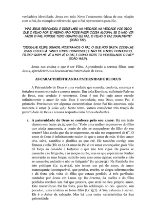 verdadeira identidade. Jesus em todo Novo Testamento falava de sua relação
com o Pai, do exemplo e referencial que o Pai representava para Ele.
-
( )
- - -
-
( )
Jesus nos ensina o que é ser Filho. Aprendendo a sermos filhos com
Jesus, aprenderemos a descansar na Paternidade de Deus.
AS CARACTERÍSTICAS DA PATERNIDADE DE DEUS
A Paternidade de Deus é uma verdade que consola, conforta, encoraja e
fortalece o nosso coração e a nossa mente. Em toda Escritura, suficiente Palavra
de Deus, esta verdade é recorrente. Deus é um Pai cujo amor excede
infinitamente o amor de mãe. Esta é secundária, mas Deus, nosso Pai, é
primário. Precisamos ver algumas características desse Pai tão amoroso, cuja
natureza é amor (1 João 4.8). Neste texto, vamos considerar três traços da
paternidade de Deus e a nossa resposta como filhos obedientes.
1. A paternidade de Deus se conhece pelo seu amor: Há um texto
clássico em Isaias 49.15, que diz: “Pode uma mulher esquecer-se do filho
que ainda amamenta, a ponto de não se compadecer do filho do seu
ventre? Mas ainda que ela se esquecesse, eu não me esquecerei de ti”. O
amor de Deus é infinitamente maior do que o amor de mãe. O Seu amor
cria, salva, santifica e glorifica ao que crê. Ele também corrige com
firmeza e zelo (Hb 12.6). O amor do Pai é um amor encorajador, pois “Ele
dá força ao cansado e fortalece o que não tem vigor. Os jovens se
cansarão e se fatigarão, e os moços cairão, mas os que esperam no Senhor
renovarão as suas forças; subirão com asas como águias; correrão e não
se cansarão; andarão e não se fatigarão” (Is 40.29-31). Na Parábola dos
três pródigos (Lc 15.11-32), nós temos um pai de amor, de amor
extravagante, incomparável, que perdoa, recebe, se alegra sobremaneira
e dá festa pela volta do filho que estava perdido. A três parábolas
contados por Jesus em Lucas 15: Da dracma, da ovelha e do filho
perdidos revelam um Pai que procura, que atrai no Seu próprio amor.
Este maravilhoso Pai faz festa, pois há celebração no céu quando um
pecador, uma criatura se torna filho (Lc 15.7). A Sua natureza é salvar.
Ele é o Autor da salvação. Mas há uma outra característica da Sua
paternidade.
 