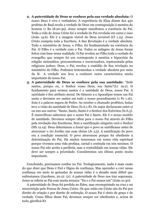 2. A paternidade de Deus se conhece pela sua verdade absoluta: O
nosso Deus é vivo e verdadeiro. A experiência de Elias diante dos 450
profetas de Baal revela a verdade de Deus em contraposição à mentira do
homem (1 Rs 18.20-39). Jesus sempre manifestou a coerência do Pai.
Toda a vida de Jesus Cristo foi a verdade do Pai revelada em carne e osso
(João 14.6). Ele é a imagem visível do Deus invisível (Cl 1.15). Jesus
Cristo cumpriu toda a Escritura. A Sua Revelação é a verdade absoluta.
Todo o ministério de Jesus, o Filho, foi fundamentado na coerência do
Pai. O Filho é a verdade com o Pai. Todos os milagres de Jesus foram
feitos com base nessa realidade. O Pai revelou no Filho toda a verdade do
evangelho que sempre foi um contraponto à mentira e hipocrisia da
religião sistemática, preconceituosa e escravizadora, representada pelos
religiosos judeus. Deus, o Pai, revelou a exatidão de Sua revelação no
ministério do Filho. Podemos testemunhar a verdade absoluta por meio
da fé. A verdade nos leva a conhecer outra característica muito
importante do nosso Pai.
3. A paternidade de Deus se conhece pela sua santidade: “Sede
santos, porque eu, o Senhor vosso Deus, sou Santo”(Lv 19.2). O
fundamento para sermos santos é a santidade de Deus, nosso Pai. A
santidade é Seu atributo moral. De Gênesis a o Apocalipse temos um Pai
santo e devemos ser santos em todo o nosso procedimento (1 Pe 1.16).
Esta é a palavra segura de Pedro. Ao receber o chamado profético, Isaías
teve a visão da santidade de Deus (Is 6.1-8). Os anjos declararam entre si
ou uns aos outros: “Santo, Santo, Santo é o Senhor dos Exércitos (Is 6.3).
É maravilhoso sabermos que o nosso Pai é Santo. Ele é o nosso modelo
de santidade. Devemos sempre olhar para o nosso Pai através do Filho
pela revelação das Escrituras. Sem a santificação ninguém verá o Senhor
(Hb 12.14). Deus determinou a Josué que o povo se santificasse antes de
atravessar o rio Jordão nas suas cheias (Js 3.5). A santificação do povo
era a condição essencial. O povo atravessou porque foi obediente à
determinação do Pai. Há muitos insucessos em nossa vida espiritual
porque vivemos uma vida profana, carnal e centrada em nós mesmos. O
nosso Pai não aceita a periferia, mas a centralidade em nossas vidas. Ele
deve ser sempre a prioridade. Consideremos um último ponto muito
importante.
Concluindo, precisamos confiar no Pai. Teologicamente, nada é mais exato
do que dizer que Deus é Fiel e Digno de confiança. Mas aprender a crer nessa
confiança em meio às guinadas de nossas vidas é o desafio mais difícil que
enfrentamos (Jacobsen, 20.12: 51). A paternidade de Deus nos traz segurança.
Jesus se referia ao Pai com muita ternura: “Eu e o Pai somos um” (João 10.30).
A paternidade de Deus foi perdida no Éden, mas reconquistada na cruz e na
ressurreição pela Pessoa de Jesus Cristo. Os que estão em Cristo são do Pai por
direito de criação e por direito de redenção. O nosso Pai é cheio de graça e de
verdade. Como filhos desse Pai, devemos sempre ser obedientes e, acima de
tudo, glorificá-lO.
 