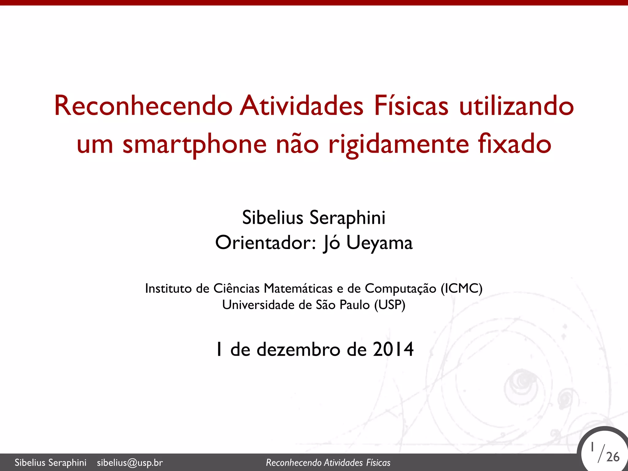 . 
Reconhecendo Atividades Físicas utilizando 
um smartphone não rigidamente fixado 
Sibelius Seraphini 
Orientador: Jó Ueyama 
Instituto de Ciências Matemáticas e de Computação (ICMC) 
Universidade de São Paulo (USP) 
1 de dezembro de 2014 
1/26 
Sibelius Seraphini sibelius@usp.br Reconhecendo Atividades . Físicas 1/26 
 
