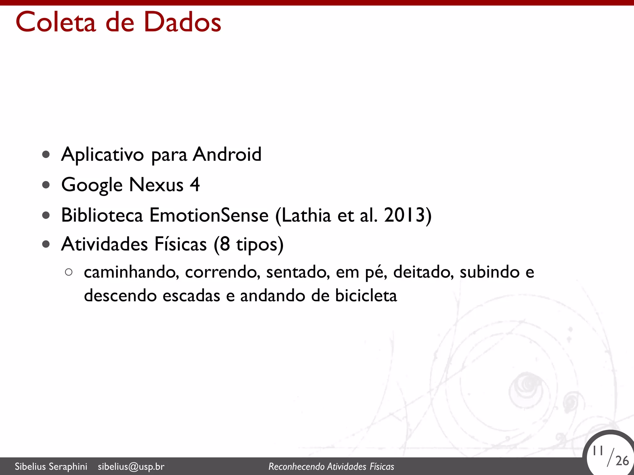. 
Coleta de Dados 
• Aplicativo para Android 
• Google Nexus 4 
• Biblioteca EmotionSense (Lathia et al. 2013) 
• Atividades Físicas (8 tipos) 
◦ caminhando, correndo, sentado, em pé, deitado, subindo e 
descendo escadas e andando de bicicleta 
11/26 
Sibelius Seraphini sibelius@usp.br Reconhecendo Atividades . Físicas 11/26 
 
