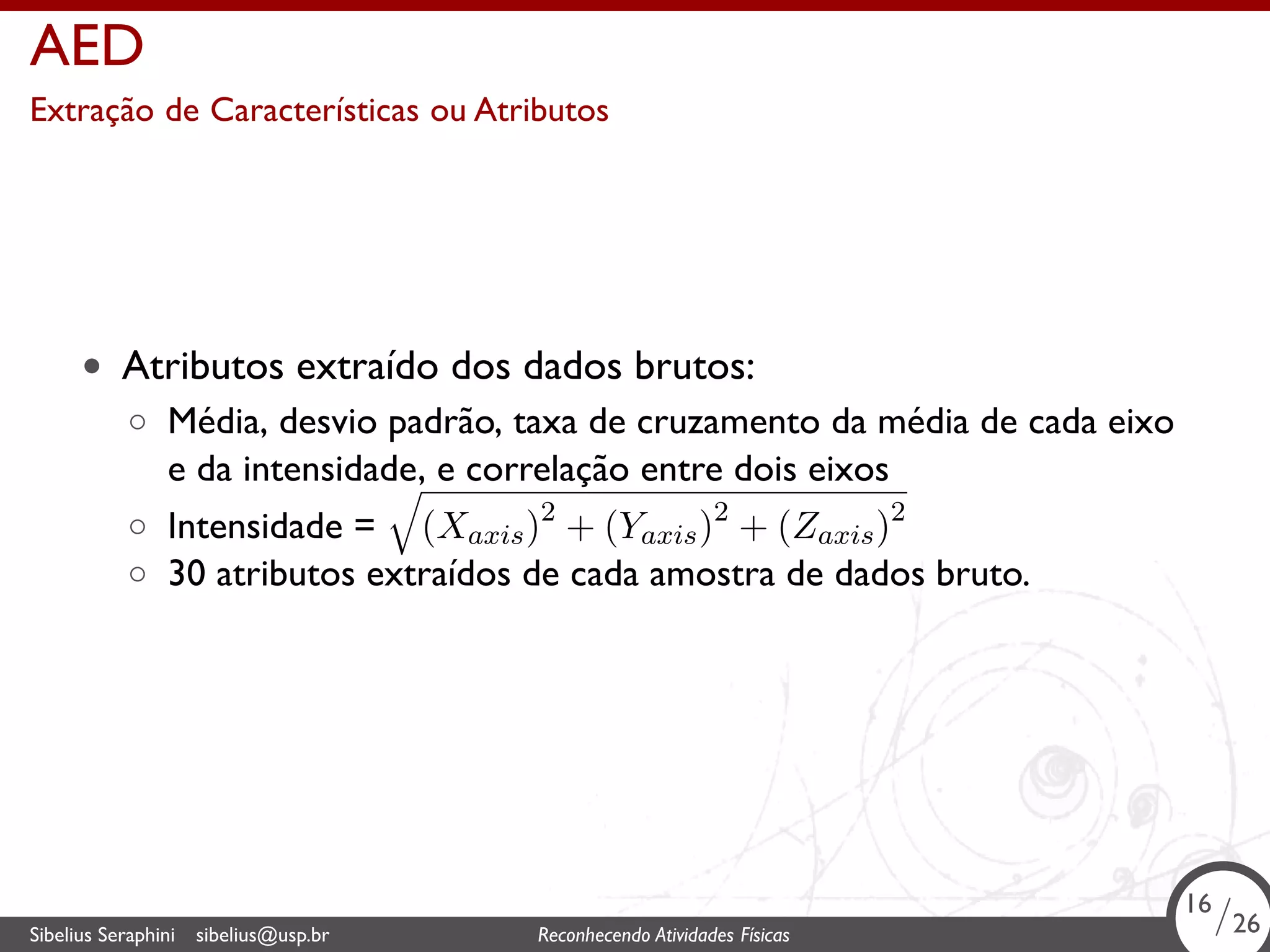 . 
AED 
Extração de Características ou Atributos 
• Atributos extraído dos dados brutos: 
◦ Média, desvio padrão, taxa de cruzamento da média de cada eixo 
e da intensidade, e correlação entre dois eixos 
◦ Intensidade = 
√ 
(Xaxis)2 + (Yaxis)2 + (Zaxis)2 
◦ 30 atributos extraídos de cada amostra de dados bruto. 
16/26 
Sibelius Seraphini sibelius@usp.br Reconhecendo Atividades . Físicas 16/26 
 