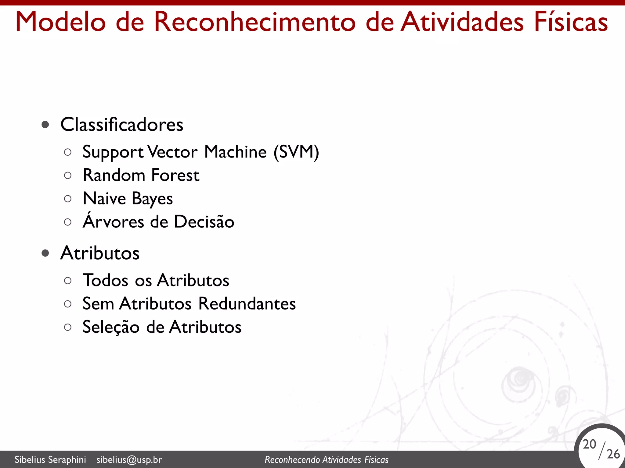 . 
Modelo de Reconhecimento de Atividades Físicas 
• Classificadores 
◦ Support Vector Machine (SVM) 
◦ Random Forest 
◦ Naive Bayes 
◦ Árvores de Decisão 
• Atributos 
◦ Todos os Atributos 
◦ Sem Atributos Redundantes 
◦ Seleção de Atributos 
20/26 
Sibelius Seraphini sibelius@usp.br Reconhecendo Atividades . Físicas 20/26 
 