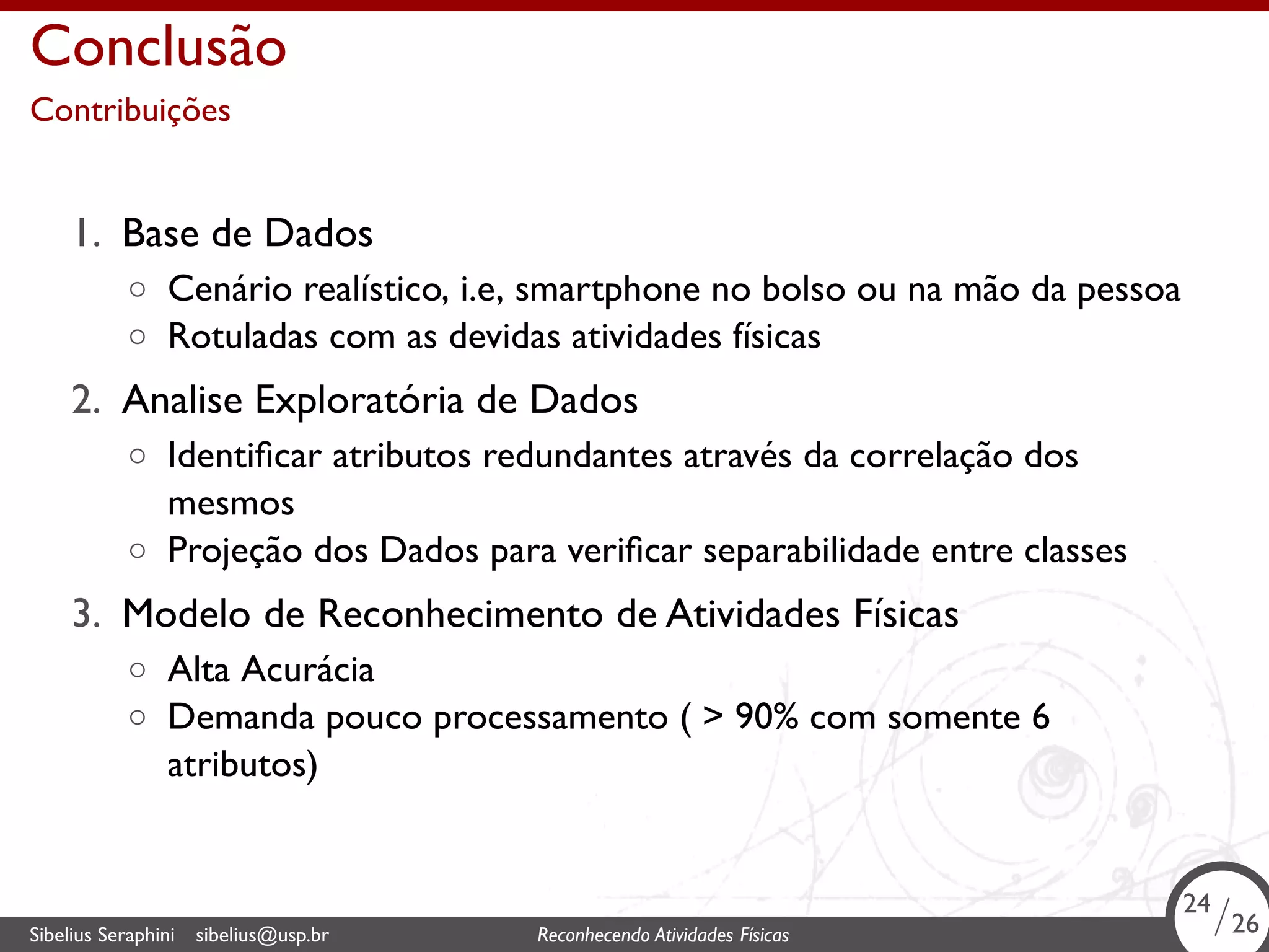 . 
Conclusão 
Contribuições 
1. Base de Dados 
◦ Cenário realístico, i.e, smartphone no bolso ou na mão da pessoa 
◦ Rotuladas com as devidas atividades físicas 
2. Analise Exploratória de Dados 
◦ Identificar atributos redundantes através da correlação dos 
mesmos 
◦ Projeção dos Dados para verificar separabilidade entre classes 
3. Modelo de Reconhecimento de Atividades Físicas 
◦ Alta Acurácia 
◦ Demanda pouco processamento ( > 90% com somente 6 
atributos) 
24/26 
Sibelius Seraphini sibelius@usp.br Reconhecendo Atividades . Físicas 24/26 
 