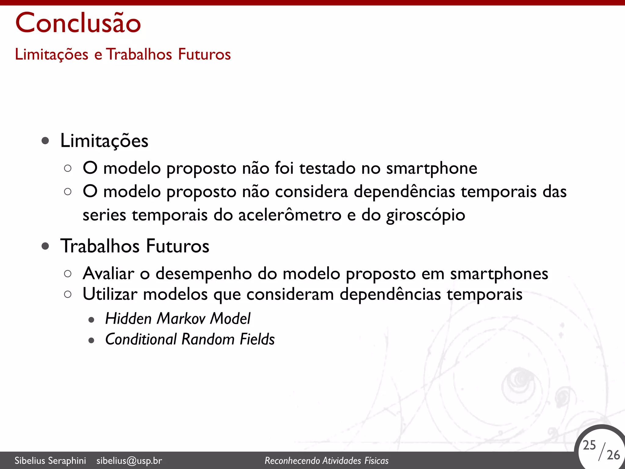 . 
Conclusão 
Limitações e Trabalhos Futuros 
• Limitações 
◦ O modelo proposto não foi testado no smartphone 
◦ O modelo proposto não considera dependências temporais das 
series temporais do acelerômetro e do giroscópio 
• Trabalhos Futuros 
◦ Avaliar o desempenho do modelo proposto em smartphones 
◦ Utilizar modelos que consideram dependências temporais 
• Hidden Markov Model 
• Conditional Random Fields 
25/26 
Sibelius Seraphini sibelius@usp.br Reconhecendo Atividades . Físicas 25/26 
 